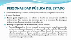 PERSONALIDAD PÚBLICA DEL ESTADO
Esta limitada a la ley y tiene la fuerza publica de hacer cumplir sus decisiones.
Actúa en