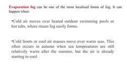 Evaporation fog can be one of the most localised forms of fog. It can 
happen when:
•Cold air moves over heated outdoor swimm