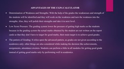 ADVANTAGES OF THE CGPA CALCULATOR

Determination of Weakness and Strengths: With the help of the grades the weaknesses and s