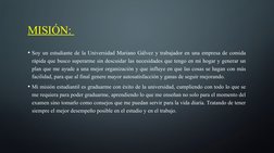 MISIÓN: 
• Soy un estudiante de la Universidad Mariano Gálvez y trabajador en una empresa de comida 
rápida que busco superar