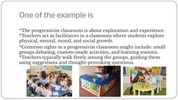 One of the example is
*The progressivist classroom is about exploration and experience. 
*Teachers act as facilitators in a c