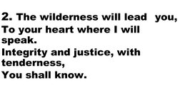 2. The wilderness will lead you,
To your heart where I will 
speak.
Integrity and justice, with 
tenderness, 
You shall know.