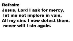 Refrain:
Jesus, Lord I ask for mercy,
 let me not implore in vain,
All my sins I now detest them,
 never will I sin again.
