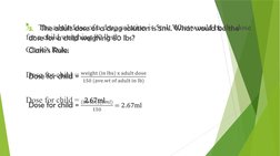 3.    The adult dose of a drug solution is 5ml. What would be the dose 
for a child weighing 80 lbs?
Clark’s Rule:
Dose for c