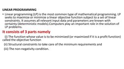 LINEAR PROGRAMMING 
• Linear programming (LP) is the most common type of mathematical programming. LP 
seeks to maximize or m