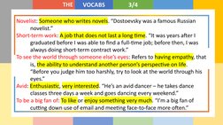 THE
VOCABS
3/4
Novelist: Someone who writes novels. “Dostoevsky was a famous Russian 
novelist.”
Short-term work: A job that