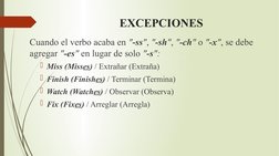 EXCEPCIONES
Cuando el verbo acaba en "-ss", "-sh", "-ch" o "-x", se debe 
agregar "-es" en lugar de solo "-s":
Miss (Misses)