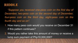 RIDDLE
“Suppose you received one-peso coin on the first day of 
December, two-peso coin on the second day of December, 
four-