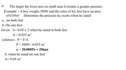     The larger the force acts on small area it creates a greater pressure.
   Example :- A boy weighs 500N and the soles of