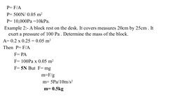 P= F/A
    P= 500N/ 0.05 m2 
    P= 10,000Pa =10kPa.
  Example 2:- A block rest on the desk. It covers measures 20cm by 2