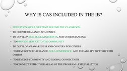 WHY IS CAS INCLUDED IN THE IB?
• EDUCATION SHOULD EXTEND BEYOND THE CLASSROOM. 
• TO COUNTERBALANCE ACADEMICS 
• TO DEVELOP N