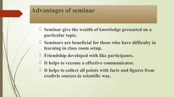 Advantages of seminar 
Seminar give the wealth of knowledge presented on a 
particular topic. 
Seminars are beneficial for