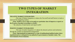 TWO TYPES OF MARKET 
INTEGRATION
NEGATIVE MARKET INTEGRATION
-This type of Market integration is reduces the Non-tariff and t