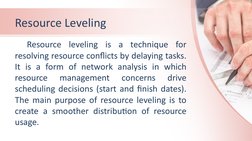 Resource Leveling 
Resource leveling is a technique for 
resolving resource conflicts by delaying tasks. 
It is a form of net