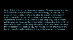 One of the skills to be harnessed among Filipino learners is the 
information,communication, and technology (ICT) skills. To
