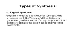 Types of Synthesis
• 1. Logical Synthesis
• Logical synthesis is a conventional synthesis, that 
processes the HDL (Verilog o