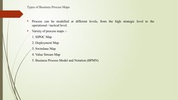 Types of Business Process Maps

Process can be modelled at different levels, from the high strategic level to the 
operation