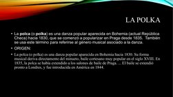 LA POLKA 
• La polca (o polka) es una danza popular aparecida en Bohemia (actual República 
Checa) hacia 1830, que se comenzó