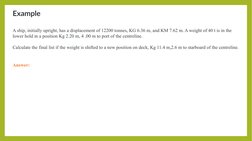 Example
A ship, initially upright, has a displacement of 12200 tonnes, KG 6.36 m, and KM 7.62 m. A weight of 40 t is in the