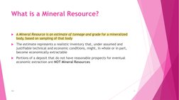 What is a Mineral Resource?
A Mineral Resource is an estimate of tonnage and grade for a mineralized 
body, based on samplin