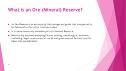 What is an Ore (Mineral) Reserve?
An Ore Reserve is an estimate of the tonnage and grade that is expected to 
be delivered t