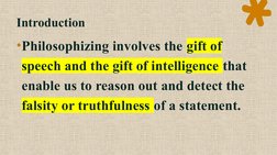 Introduction
•Philosophizing involves the gift of 
speech and the gift of intelligence that 
enable us to reason out and dete