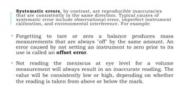 Systematic errors, by contrast, are reproducible inaccuracies 
that are consistently in the same direction. Typical causes of