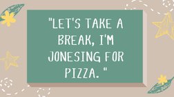 "LET'S TAKE A
BREAK, I'M
JONESING FOR
PIZZA. "
