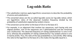 Log-odds Ratio
• The substitution matrices apply logarithmic conversions to describe the probability 
of amino acid substitut
