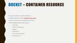 BUCKET – CONTAINER RESOURCE
• Logical resource, similar to directory
• Region-specific, but has globally unique name
• Has it
