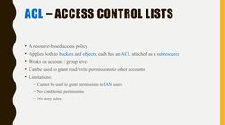 ACL – ACCESS CONTROL LISTS
• A resource-based access policy
• Applies both to buckets and objects, each has an ACL attached a