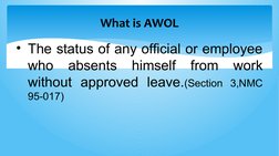 What is AWOL
• The status of any official or employee 
who absents himself from work 
without approved leave.(Section 3,NMC