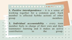 1. Positive interdependence - it is a sense of 
working together for a common goal. Each 
member is affected bybthe actions o