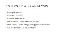 6 STEPS TO ABG ANALYSIS
• Is the pH normal? 
• Is the co2 normal? 
• Is the HCO3 normal? 
• Match the co2 or HCO3 with the pH