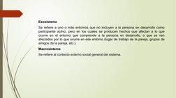 Exosistema 
Se refiere a uno o más entornos que no incluyen a la persona en desarrollo como 
participante activo, pero en los