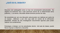 ¿QUÉ ES EL DEBATE?
Discurso oral catalogable como un tipo de conversación estructurada.  Su 
objetivo es enfrentar dos o más
