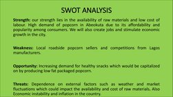 SWOT ANALYSIS
Strength: our strength lies in the availability of raw materials and low cost of
labour. High demand of popcorn