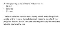 A fetus growing in its mother’s body needs to: 
•
Be fed
•
Respire 
•
Excrete 
The fetus relies on its mother to supply it wi
