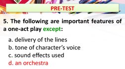 PRE-TEST
5. The following are important features of 
a one-act play except:
a. delivery of the lines 
b. tone of character’s