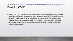 Dominios COBIT 
• PLANIFICACION Y ORGANIZACION: Este dominio cubre la estrategia y las tácticas y se 
refiere a la identifica