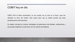COBIT hoy en día  
COBIT 2019 el último lanzamiento, es una versión con la mira en el futuro, pues fue 
diseñado en favor del