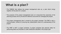 • The PMBOK 5ed defines the project management plan as, a plan which brings 
together all the plans for a project. 
• The pur