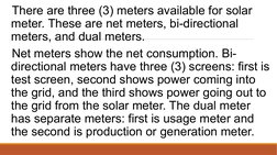 There are three (3) meters available for solar 
meter. These are net meters, bi-directional 
meters, and dual meters. 
 Net