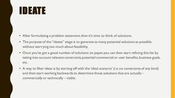 IDEATE
• After formulating a problem statement, then it’s time to think of solutions. 
• The purpose of the “ideate” stage is