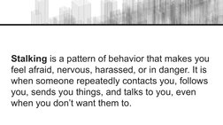 Stalking is a pattern of behavior that makes you 
feel afraid, nervous, harassed, or in danger. It is 
when someone repeatedl