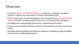 Overview
• A thread is a basic unit of CPU utilization; it comprises a thread ID, a program 
counter, a register set, and a s