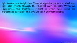 Light travels in a straight line. These straight-line paths are called rays. 
Light also travels through the shortest path po