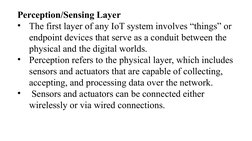 Perception/Sensing Layer
•
The first layer of any IoT system involves “things” or 
endpoint devices that serve as a conduit b