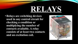 RELAYS
•Relays are switching devices 
used in any control circuit for 
checking a condition or 
multiplying the number of 
co