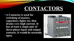 CONTACTORS
•A Contactor is used for 
switching of motors, 
capacitors, lights etc, that 
drains very high current. It 
has at